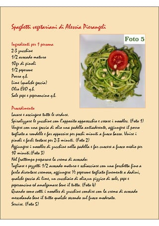 Spaghetti vegetariani di Alessia Pierangeli
Ingredienti per 1 persona
2-3 zucchine
1/2 avocado maturo
10gr di pinoli
1/2 peperone
Porro q.b.
Lime (qualche goccia)
Olio EVO q.b.
Sale pepe e peperoncino q.b.
Procedimento
Lavare e asciugare tutte le verdure.
Spiralizzare le zucchine con l’apposito apparecchio e creare i noodles. (Foto 1)
Ungere con una goccia di olio una padella antiaderente, aggiungere il porro
tagliato a rondelle e far appassire per pochi minuti a fuoco basso. Unire i
pinoli e farli tostare per 2-3 minuti. (Foto 2)
Aggiungere i noodles di zucchine nella padella e far cuocere a fuoco medio per
10 minuti.(Foto 3)
Nel frattempo preparare la crema di avocado:
Tagliare e pezzetti 1/2 avocado maturo e schiacciare con una forchetta fino a
farlo diventare cremoso, aggiungere ½ peperone tagliato finemente a dadini,
qualche goccia di lime, un cucchiaio di olio,un pizzico di sale, pepe e
peperoncino ed amalgamare bene il tutto. (Foto 4)
Quando sono cotti i noodles di zucchine condire con la crema di avocado
mescolando bene il tutto qualche secondo sul fuoco moderato.
Servire. (Foto 5)
 