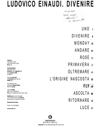 LUDOVICO EINAUDI. DIVENIRE
U N O 3
D I V E N I R E 6
M O N D A Y i 6
ANDARE 24
ROSE 34
Publishedby
Cheder Music Limited
14/15 Bernen Street, London,
WiT 311. UK.
Exclusivedistributori:
Music Sales Limited
Distribution Centre, NewmarketRoad,
Bury St Edmunds, Suffolk,
IP33 3YB, UK.
Music Sales Corporation,
257 ParkAvenue South, New York,
NYIOMO. USA.
Music Sales Piy Limited
120 RothschildAvenue. Rosebery,
NSW 2018, Australia.
Order No. CH72006
ISBN13: 978-1-84609-842-0
Thisbook O Copyright 2007 Cheder Music Limited.
Unauthorisedreproduction of any pati
of this publication by any means including
photocopyingis an infringement of copyright.
Photograph: GiulioTrevisani.
Printed in the United Kingdom.
P R I M A V E R A 37
OLTREMARE 44
L'ORIGINE NASCOSTA 56
ASCOLTA 66
RITORNARE 72
LUCE so
CHESTER MUSIC
part of The Music Sales Group
London/Naw York/Paris/Sydney/Copenhagan/Beilin/Mad~o
 
