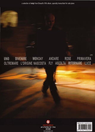 a selection of songs from Einaudi's fifth album, specially transcribed for solo piano
v4ea* *W45%
ANDARE ROSE PRIMAVERA
FLY ASCOLTA LUCE
NDAY
OLTREMARE L'ORIGINE NASCOSTA
yui--:
part .f ihe MusicSal, 4mup
CH72006
ww.musicsales.com
 