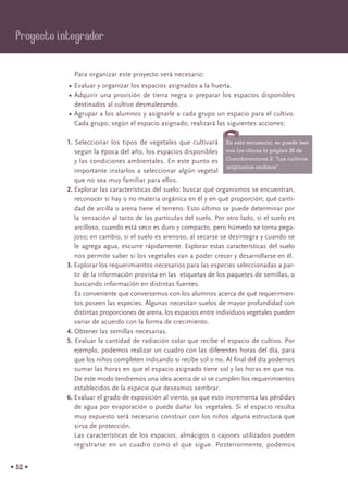 • 52 •
Para organizar este proyecto será necesario:
• Evaluar y organizar los espacios asignados a la huerta.
• Adquirir una provisión de tierra negra o preparar los espacios disponibles
destinados al cultivo desmalezando.
• Agrupar a los alumnos y asignarle a cada grupo un espacio para el cultivo.
Cada grupo, según el espacio asignado, realizará las siguientes acciones:
1. Seleccionar los tipos de vegetales que cultivará
según la época del año, los espacios disponibles
y las condiciones ambientales. En este punto es
importante instarlos a seleccionar algún vegetal
que no sea muy familiar para ellos.
2. Explorar las características del suelo: buscar qué organismos se encuentran,
reconocer si hay o no materia orgánica en él y en qué proporción; qué canti-
dad de arcilla o arena tiene el terreno. Esto último se puede determinar por
la sensación al tacto de las partículas del suelo. Por otro lado, si el suelo es
arcilloso, cuando está seco es duro y compacto, pero húmedo se torna pega-
joso; en cambio, si el suelo es arenoso, al secarse se desintegra y cuando se
le agrega agua, escurre rápidamente. Explorar estas características del suelo
nos permite saber si los vegetales van a poder crecer y desarrollarse en él.
3. Explorar los requerimientos necesarios para las especies seleccionadas a par-
tir de la información provista en las etiquetas de los paquetes de semillas, o
buscando información en distintas fuentes.
Es conveniente que conversemos con los alumnos acerca de qué requerimien-
tos poseen las especies. Algunas necesitan suelos de mayor profundidad con
distintas proporciones de arena, los espacios entre individuos vegetales pueden
variar de acuerdo con la forma de crecimiento.
4. Obtener las semillas necesarias.
5. Evaluar la cantidad de radiación solar que recibe el espacio de cultivo. Por
ejemplo, podemos realizar un cuadro con las diferentes horas del día, para
que los niños completen indicando si recibe sol o no. Al final del día podemos
sumar las horas en que el espacio asignado tiene sol y las horas en que no.
De este modo tendremos una idea acerca de si se cumplen los requerimientos
establecidos de la especie que deseamos sembrar.
6. Evaluar el grado de exposición al viento, ya que esto incrementa las pérdidas
de agua por evaporación o puede dañar los vegetales. Si el espacio resulta
muy expuesto será necesario construir con los niños alguna estructura que
sirva de protección.
Las características de los espacios, almácigos o cajones utilizados pueden
registrarse en un cuadro como el que sigue. Posteriormente, podemos
Proyecto integrador
En esta secuencia, se puede leer
con los chicos la página 26 de
Comidaventuras 2: “Los cultivos
originarios andinos”.
 