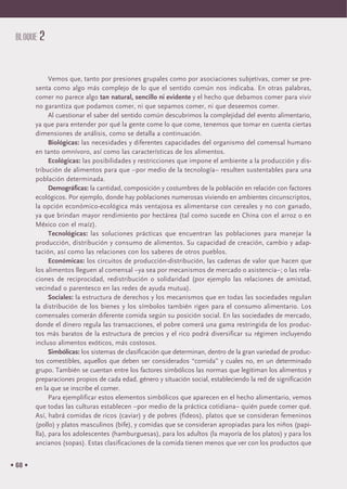• 68 •
BLOQUE 2
Vemos que, tanto por presiones grupales como por asociaciones subjetivas, comer se pre-
senta como algo más complejo de lo que el sentido común nos indicaba. En otras palabras,
comer no parece algo tan natural, sencillo ni evidente y el hecho que debamos comer para vivir
no garantiza que podamos comer, ni que sepamos comer, ni que deseemos comer.
Al cuestionar el saber del sentido común descubrimos la complejidad del evento alimentario,
ya que para entender por qué la gente come lo que come, tenemos que tomar en cuenta ciertas
dimensiones de análisis, como se detalla a continuación.
Biológicas: las necesidades y diferentes capacidades del organismo del comensal humano
en tanto omnívoro, así como las características de los alimentos.
Ecológicas: las posibilidades y restricciones que impone el ambiente a la producción y dis-
tribución de alimentos para que –por medio de la tecnología– resulten sustentables para una
población determinada.
Demográficas: la cantidad, composición y costumbres de la población en relación con factores
ecológicos. Por ejemplo, donde hay poblaciones numerosas viviendo en ambientes circunscriptos,
la opción económico-ecológica más ventajosa es alimentarse con cereales y no con ganado,
ya que brindan mayor rendimiento por hectárea (tal como sucede en China con el arroz o en
México con el maíz).
Tecnológicas: las soluciones prácticas que encuentran las poblaciones para manejar la
producción, distribución y consumo de alimentos. Su capacidad de creación, cambio y adap-
tación, así como las relaciones con los saberes de otros pueblos.
Económicas: los circuitos de producción-distribución, las cadenas de valor que hacen que
los alimentos lleguen al comensal –ya sea por mecanismos de mercado o asistencia–; o las rela-
ciones de reciprocidad, redistribución o solidaridad (por ejemplo las relaciones de amistad,
vecindad o parentesco en las redes de ayuda mutua).
Sociales: la estructura de derechos y los mecanismos que en todas las sociedades regulan
la distribución de los bienes y los símbolos también rigen para el consumo alimentario. Los
comensales comerán diferente comida según su posición social. En las sociedades de mercado,
donde el dinero regula las transacciones, el pobre comerá una gama restringida de los produc-
tos más baratos de la estructura de precios y el rico podrá diversificar su régimen incluyendo
incluso alimentos exóticos, más costosos.
Simbólicas: los sistemas de clasificación que determinan, dentro de la gran variedad de produc-
tos comestibles, aquellos que deben ser considerados “comida” y cuales no, en un determinado
grupo. También se cuentan entre los factores simbólicos las normas que legitiman los alimentos y
preparaciones propios de cada edad, género y situación social, estableciendo la red de significación
en la que se inscribe el comer.
Para ejemplificar estos elementos simbólicos que aparecen en el hecho alimentario, vemos
que todas las culturas establecen –por medio de la práctica cotidiana– quién puede comer qué.
Así, habrá comidas de ricos (caviar) y de pobres (fideos), platos que se consideran femeninos
(pollo) y platos masculinos (bife), y comidas que se consideran apropiadas para los niños (papi-
lla), para los adolescentes (hamburguesas), para los adultos (la mayoría de los platos) y para los
ancianos (sopas). Estas clasificaciones de la comida tienen menos que ver con los productos que
 