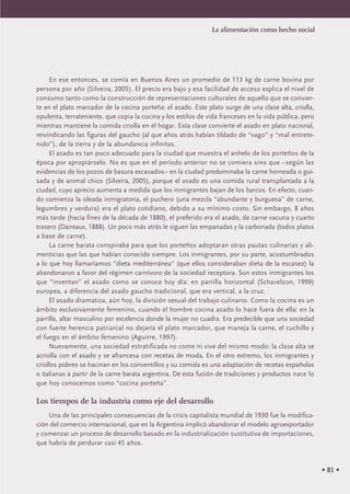 • 81 •
En ese entonces, se comía en Buenos Aires un promedio de 113 kg de carne bovina por
persona por año (Silveira, 2005). El precio era bajo y esa facilidad de acceso explica el nivel de
consumo tanto como la construcción de representaciones culturales de aquello que se convier-
te en el plato marcador de la cocina porteña: el asado. Este plato surge de una clase alta, criolla,
opulenta, terrateniente, que copia la cocina y los estilos de vida franceses en la vida pública, pero
mientras mantiene la comida criolla en el hogar. Esta clase convierte el asado en plato nacional,
reivindicando las figuras del gaucho (al que años atrás habían tildado de “vago” y “mal entrete-
nido”), de la tierra y de la abundancia infinitas.
El asado es tan poco adecuado para la ciudad que muestra el anhelo de los porteños de la
época por apropiárselo. No es que en el período anterior no se comiera sino que –según las
evidencias de los pozos de basura excavados– en la ciudad predominaba la carne horneada o gui-
sada y de animal chico (Silveira, 2005), porque el asado es una comida rural transplantada a la
ciudad, cuyo aprecio aumenta a medida que los inmigrantes bajan de los barcos. En efecto, cuan-
do comienza la oleada inmigratoria, el puchero (una mezcla “abundante y burguesa” de carne,
legumbres y verdura) era el plato cotidiano, debido a su mínimo costo. Sin embargo, 8 años
más tarde (hacia fines de la década de 1880), el preferido era el asado, de carne vacuna y cuarto
trasero (Daireaux, 1888). Un poco más atrás le siguen las empanadas y la carbonada (todos platos
a base de carne).
La carne barata conspiraba para que los porteños adoptaran otras pautas culinarias y ali-
menticias que las que habían conocido siempre. Los inmigrantes, por su parte, acostumbrados
a lo que hoy llamaríamos “dieta mediterránea” (que ellos consideraban dieta de la escasez) la
abandonaron a favor del régimen carnívoro de la sociedad receptora. Son estos inmigrantes los
que “inventan” el asado como se conoce hoy día: en parrilla horizontal (Schavelzon, 1999)
europea, a diferencia del asado gaucho tradicional, que era vertical, a la cruz.
El asado dramatiza, aún hoy, la división sexual del trabajo culinario. Como la cocina es un
ámbito exclusivamente femenino, cuando el hombre cocina asado lo hace fuera de ella: en la
parrilla, altar masculino por excelencia donde la mujer no cuadra. Era predecible que una sociedad
con fuerte herencia patriarcal no dejaría el plato marcador, que maneja la carne, el cuchillo y
el fuego en el ámbito femenino (Aguirre, 1997).
Nuevamente, una sociedad estratificada no come ni vive del mismo modo: la clase alta se
acriolla con el asado y se afrancesa con recetas de moda. En el otro extremo, los inmigrantes y
criollos pobres se hacinan en los conventillos y su comida es una adaptación de recetas españolas
o italianas a partir de la carne barata argentina. De esta fusión de tradiciones y productos nace lo
que hoy conocemos como “cocina porteña”.
Los tiempos de la industria como eje del desarrollo
Una de las principales consecuencias de la crisis capitalista mundial de 1930 fue la modifica-
ción del comercio internacional, que en la Argentina implicó abandonar el modelo agroexportador
y comenzar un proceso de desarrollo basado en la industrialización sustitutiva de importaciones,
que habría de perdurar casi 45 años.
La alimentación como hecho social
 