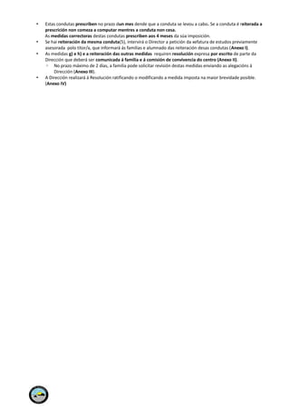 • Estas condutas prescriben no prazo dun mes dende que a conduta se levou a cabo. Se a conduta é reiterada a
prescrición non comeza a computar mentres a conduta non cesa.
As medidas correctoras destas condutas prescriben aos 4 meses da súa imposición.
• Se hai reiteración da mesma conduta(5), intervirá o Director a petición da xefatura de estudos previamente
asesorada polo titor/a, que informará ás familias e alumnado das reiteración desas condutas (Anexo I).
• As medidas g) e h) e a reiteración das outras medidas requiren resolución expresa por escrito de parte da
Dirección que deberá ser comunicada á familia e á comisión de convivencia do centro (Anexo II).
◦ No prazo máximo de 2 días, a familia pode solicitar revisión destas medidas enviando as alegacións á
Dirección (Anexo III).
• A Dirección realizará á Resolución ratificando o modificando a medida imposta na maior brevidade posible.
(Anexo IV)
 
