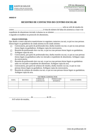 ANEXO IV
REXISTRO DE CONTACTOS DO CENTRO ESCOLAR
............................................................................................................... xefa ou xefe de estudos do
centro .........................................................., á vista do número de faltas de asistencia a clase e do
expediente de absentismo iniciado á alumna ou ao alumno ...............................................................,
e segundo se establece no protocolo de absentismo,
FAGO CONSTAR:
Que desde o centro educativo mantivéronse os seguintes contactos coa nai, co pai ou coas persoas
titoras legais ou gardadoras da citada alumna ou do citado alumno:
Convocatoria, por parte do profesorado titor, dunha reunión coa nai, co pai ou coas persoas
titoras legais ou gardadoras. Achégase copia da convocatoria.
Reunión do profesorado titor coa nai, co pai ou coas persoas titoras legais ou gardadoras.
Achégase copia da acta.
Convocatoria, por parte do profesorado titor, dunha reunión coa nai, co pai ou coas persoas
titoras legais ou gardadoras unha vez iniciado o expediente de absentismo. Achégase copia
da convocatoria.
Reunión do profesorado titor coa nai, co pai ou coas persoas titoras legais ou gardadoras
unha vez iniciado o expediente de absentismo. Achégase copia da acta.
Convocatoria, por parte da xefatura de estudos, dunha reunión coa nai, co pai ou coas
persoas titoras legais ou gardadoras. Achégase copia da convocatoria.
Reunión da xefatura de estudos coa nai, co pai ou coas persoas titoras legais ou gardadoras.
Achégase copia da acta.
OUTROS CONTACTOS
DATA MOTIVO
FORMA DE
CONTACTO
PERSOA QUE
INTERVIU
CONCLUSIÓNS
.................................., ......... de ........................... de 20 .........
A/O xefa/e de estudos,
..........................................................
Libro do profesorado 44
 
