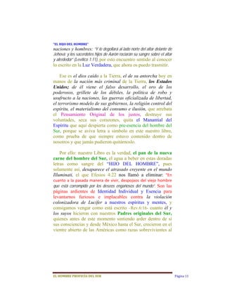 “EL	HIJO	DEL	HOMBRE”	
naciones y hombres: “Y lo degollará al lado norte del altar delante de
Jehová; y los sacerdotes hijos de Aarón rociarán su sangre sobre el altar
y alrededor” (Levítico 1:11), por esto encuentro sentido al conocer
lo escrito en la Luz Verdadera, que ahora os puedo trasmitir.

    Ese es el dios caído a la Tierra, el de su antorcha hoy en
manos de la nación más criminal de la Tierra, los Estados
Unidos; de él viene el falso desarrollo, el oro de los
poderosos, grillete de los débiles, la política de robo y
usufructo a la naciones, las guerras oficializada de libertad,
el terrorismo modelo de sus gobiernos, la religión control del
espíritu, el materialismo del consumo e ilusión, que arrebata
el Pensamiento Original de los justos, destruye sus
voluntades, seca sus corazones, quita el Manantial del
Espíritu que aquí despierta como pre-esencia del hombre del
Sur, porque se aviva letra a símbolo en este nuestro libro,
como prueba de que siempre estuvo contenido dentro de
nosotros y que jamás pudieron quitárnoslo.

    Por ello: nuestro Libro es la verdad, el pan de la nueva
carne del hombre del Sur, el agua a beber en estas doradas
letras como sangre del “HIJO DEL HOMBRE”, pues
solamente así, desaparece el atrasado creyente en el mundo
Illuminati, el que Efesios 4:22 nos llamó a eliminar:  “En 
cuanto  a  la  pasada  manera  de  vivir,  despojaos  del  viejo  hombre 
que está corrompido por los deseos engañosos del mundo”. Son las
páginas ardientes de Identidad Individual y Esencia para
levantarnos furiosos e implacables contra la violación
colonizadora de Lucifer a nuestros espíritus y mentes, y
consigamos vengar como está escrito –Rev.6:16- cuanto él y
los suyos hicieron con nuestros Padres originales del Sur,
quienes antes de este momento sintiendo arder dentro de sí
sus consciencias y desde México hasta el Sur, crecieron en el
vientre abierto de las Américas como razas sobrevivientes al




EL	HOMBRE	PROFECÍA	DEL	SUR                                                  Página 11
 