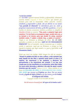“EL	HIJO	DEL	HOMBRE”	
así, este Poder reparará nuestras heridas y enfermedades, alimentará
nuestras mentes, trayendo el Reino de Shielho que tenemos que
levantar para toda la humanidad. Deben conocerlo, reunirse,
estudiarlo y comprenderlo a fondo, solo así abrirán en sus mentes
“una pantalla de dimensión” la clarividencia para ver, sentir y
programar el pensamiento del alma; y ella libre y poderosa, corregirá
muchas de nuestras actuaciones inciertas y entonces se cumplirá el
Mandato de Jesús en nosotros:  “Voy,  pues,  a  preparar  lugar  para 
vosotros. Y si me fuere y os preparare lugar, vendré otra vez, y 
os  tomaré  a  mí  mismo,  para  que  donde  Yo  estoy,  vosotros 
también  estéis.  Y  sabéis  a  dónde  Voy,  y  sabéis  el  camino”… 
Vayan a sus hermanos y deshagan las obras -lus- del diablo;
aprendan y enseñen en esta hora, ¿QUÉ ES UN PENSAMIENTO
PERFECTO? Pero al enseñarlo; vean y reconozcan que si también
ustedes se equivocan, igual que sus hermanos, es porque no han
logrado la madurez que llega cuando se es justo y apercibido en el
Pensamiento Madre…

Desde que inicié este trabajo, Pablo siempre ha sido mi consejero: 
“Porque la palabra de Dios es viva y eficaz, y más cortante que 
toda  espada  de  dos  filos;  y  penetra  hasta  partir  el  alma  y  el 
espíritu,  las  coyunturas  y  los  tuétanos,  y  discierne  los 
pensamientos  y  las  intenciones  del  corazón.  Y  no  hay  cosa 
creada que no sea manifiesta en su presencia; antes bien todas 
las cosas están desnudas y abiertas a los ojos de aquel a quien 
tenemos  que  dar  cuenta”  (Hebreos 4:12,13).    Ahora tendrán en sus
bocas LA PALABRA DE DIOS, EL PENSAMIENTO DEL PADRE,
DEL ALMA que reconoce y el Espíritu que desea. Éste sea vuestro
Escudo y Espada de Poder y Gloria en los que tienen y son la Verdad.
                     El Intérprete del Símbolo.
             Guayaquil, Ecuador 25 de Noviembre del 2010,

        Día del anuncio al mundo final, del regreso de los hombres azules”.




EL	HOMBRE	PROFECÍA	DEL	SUR                                                    Página 111
 