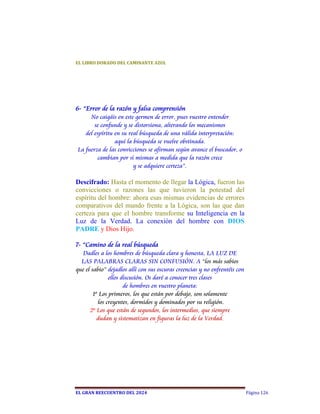 EL	LIBRO	DORADO	DEL	CAMINANTE	AZUL	




6- “Error de la razón y falsa comprensión
     No caigáis en este germen de error, pues vuestro entender
       se confunde y se distorsiona, alterando los mecanismos
   del espíritu en su real búsqueda de una válida interpretación:
                aquí la búsqueda se vuelve obstinada.
La fuerza de las convicciones se afirman según avance el buscador, o
         cambian por sí mismas a medida que la razón crece
                        y se adquiere certeza”.

Descifrado: Hasta el momento de llegar la Lógica, fueron las
convicciones o razones las que tuvieron la potestad del
espíritu del hombre: ahora esas mismas evidencias de errores
comparativos del mundo frente a la Lógica, son las que dan
certeza para que el hombre transforme su Inteligencia en la
Luz de la Verdad. La conexión del hombre con DIOS
PADRE y Dios Hijo.

7- “Camino de la real búsqueda
   Dadles a los hombres de búsqueda clara y honesta, LA LUZ DE
  LAS PALABRAS CLARAS SIN CONFUSIÓN. A “los más sabios
que el sabio” dejadlos allí con sus oscuras creencias y no enfrentéis con
               ellos discusión. Os daré a conocer tres clases
                      de hombres en vuestro planeta:
        1º Los primeros, los que están por debajo, son solamente
          los creyentes, dormidos y dominados por su religión.
      2º Los que están de segundos, los intermedios, que siempre
          dudan y sistematizan en figuras la luz de la Verdad.




EL	GRAN	REECUENTRO	DEL	2024                                                 Página 126
 