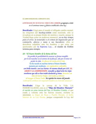 EL	LIBRO	DORADO	DEL	CAMINANTE	AZUL	


CONTRAER DE NUEVO EL VIRUS DEL ERROR y regresar a vivir
     en el continuo temor y falacia establecida como ley”.

Descifrado: Llegó para el mundo el obligado cambio mental;
las religiones del meshiaj-elohím están muriendo, sólo se
revuelcan en su propia fetidez de mentira y muerte, porque la
Verdad llega como un poderoso amanecer, ya no hay tiempo
para el error, la testarudez o el crimen de inquisición que al
contenerlo, ahorca y mata a sus hacedores; ellos se
descubren culpables ante los hombres y por estos son
ajusticiados por la Suprema Ley… el mundo de Elohím
termina para siempre.

20- “El Nuevo Hombre de la Reina del Sur
       No perdáis la posibilidad de avanzar en forma tangible,
  por la de marchar en el camino de la falsa fe, sólo por el temor de
            perder la vida. Os ofrezco la Corona de la Vida.
          Ya ha nacido en vuestras tierras el Nuevo Hombre,
         mutante por excelencia, con resplandores codiciables,
 con brillo interior, con Luz Eterna. Os estamos dando por LEY, EL
  AMOR Y LA COMPRENSIÓN, tomadlos y dejad atrás las viejas
 envolturas que sólo os han traído desolación y ruina. Revestíos con
             Alas de Eterno Fulgor. Sed osados y valientes
    al ensayar el Nuevo Vuelo. No repitáis los errores del pasado.
Cultivad los atributos de majestad Creadora en el dorado amanecer”.

Descifrado: Llega la corona de la Vida; LA
INMORTALIDAD, está en el “Hijo del Hombre Mutante”
el nacido en estas tierras del Sur, el Hombre Cóndor, el que
osado y valiente ante las fuerzas oscuras, reclama su
identidad; su fulgor de Raza y Pueblo Dorado, el brillo
Interior de su Luz Eterna, porque comprendió la Ley del




EL	GRAN	REECUENTRO	DEL	2024                                             Página 136
 