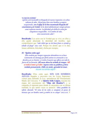 “EL	HIJO	DEL	HOMBRE”	
 espíritu será incansable en búsqueda de nuevas respuestas a tu alma
      sedienta de saber. Mirad pues bien estos hombres y mujeres
   excepcionales, son el reflejo de la bien encaminada búsqueda del
conocimiento y la Verdad. Se les dará (sabiduría) por siempre jóvenes
     como respuesta interior. La felicidad y la dicha les serán por
            compañeras inseparables. A la sombra de tales,
                       otros encontrarán saber”.

Descifrado: Los actos son la Verdad que se vive; en ellos y
ella queda plasmada la identidad del hombre, aquí
comprobamos que “todo árbol que no da buen fruto es cortado y
echado al fuego” (Mat 3:10). Porque los demás que si lo dan,
tienen sabiduría, felicidad y dicha por siempre.

35- “Quiénes están aquí
     Ellos tendrán por siempre respuestas alentadoras en su boca.
    Caminarán sin desmayo por fértil camino en coronación a sus
 desvelos y en su Interior, se revela el maestro que aflora con toda la
fuerza de un huracán. Allí nacen ahora las verdades de siempre. Allí
   se revela el amor y el saber. Seguras serán sus palabras y claras
    verdades pronunciarán. Oídles sin miedo, aprended sin temor.
                    ¡ELLOS YA ESTÁN AQUÍ!”.

Descifrado: Ellos están aquí, SON LOS HOMBRES
AZULES llegados y provistos con las Leyes Supremas;
vienen para defender la Ley; aprendieron del Pensamiento
Madre del Universo. Y el Quinto Sello Lógico, muestra las
etapas del crecimiento del “Hijo del Hombre”, y se
catapulta al siguiente paso donde se encuentra con su última
realidad, la que tantas veces se anunció: “Otra parábola les
refirió, diciendo: "El reino de los cielos es semejante al grano de
mostaza que un hombre tomó y sembró en su campo” (Mat.13:31).  Y




EL	HOMBRE	PROFECÍA	DEL	SUR                                                Página 145
 