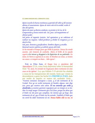 EL	LIBRO	DORADO	DEL	CAMINANTE	AZUL	


Quien escucha la buena enseñanza y aprende del sabio y del anciano
obtiene el conocimiento. Quien de nutre solo de la verdad, recibe el
don del espíritu.
Quien da amor y observa conducta; su premio es la Luz de la
Comprensión y nunca estará solo .Así, pues, sed magnánimos al
obtener poder.
Sed justos al impartir Justicia. Sed equitativos y no codiciosos al
realizar tus negocios. Sabed perdonar y olvidar la venganza y se os
dará la Paz.
Sed, pues, honestos y pacificadores, hombres dignos y sencillos.
Renovad vuestro espíritu y recibiréis gracia del Cielo.
Se ha iniciado el tiempo para que brille la justicia. Nunca ha estado
ausente, solo trataron de ocultarla. Ahora el brillo de la espada
cegará a los inicuos y desgajará a los hipócritas de sus pedestales. En
tanto, la Tierra se agrieta en su seno. Se hinchan sus venas, se vierten
sus cauces, se rompen sus bases... Sólo espera”.

    Este es Elías Juan, el fuego Ley o ejecútese del
Apocalipsis 22:16, como Jesús determino sobre la humanidad
final: "Yo, Jesús, he enviado mi Ángel para daros testimonio de estas
cosas en las iglesias”.  Ley que Gálatas 3:19 advirtió fue añadida
a causa de las transgresiones del mundo, hasta que viniera la
descendencia a quien fue hecha LA PROMESA PAEI, dada
por medio de ángeles en manos del mediador Jesús…
“Vosotros enviasteis mensajeros a Juan, y él dio testimonio de la
Verdad. Pero yo no recibo testimonio de hombre alguno; más digo
esto, para que vosotros seáis salvos. Él era antorcha que ardía y
alumbraba; y vosotros quisisteis regocijaros por un tiempo en su luz.
Mas Yo tengo mayor Testimonio que el de Juan; porque las obras que
el Padre me dio para que cumpliese, las mismas que yo hago, dan
testimonio de mí, que el Padre me ha enviado. También el Padre que
me envió ha dado Testimonio de mí. Nunca habéis oído su voz, ni




EL	GRAN	REECUENTRO	DEL	2024                                                Página 176
 