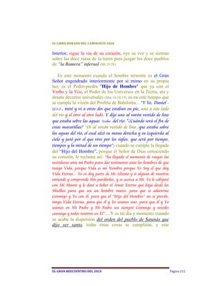 EL	LIBRO	DORADO	DEL	CAMINANTE	AZUL	


Interior, sigue la vía de su corazón, oye su voz y se sientan
sobre las doce razas de la tierra para juzgar los doce pueblos
de “la Ramera” infernal (Mt.19:28).

    Es este momento cuando el hombre terrestre es el Gran
Señor engendrado interiormente por si mimo en su propia
luz; es el Pedro-piedra "Hijo de Hombre" que ya con el
Verbo y la Voz, el Poder de los Universos en la Tierra, ata y
desata decretos universales (Mat.16:18,19), es en este tiempo que
se cumple la visión del Profeta de Babilonia... “Y Yo, Daniel -
12:5-7-, miré y vi a otros dos que estaban en pie, uno a este lado
del río y el otro al otro lado. Y dijo uno al varón vestido de lino
que estaba sobre las aguas -Verbo- del río: "¿Cuándo será el fin de
estas maravillas? “Oí al varón vestido de lino, que estaba sobre
las aguas del río, el cual alzó su mano derecha y su izquierda al
cielo y juró por el que vive por los siglos, que será por tiempo,
tiempos y la mitad de un tiempo”; cuando se cumple la llegada
del “Hijo del Hombre”, porque el Señor de Días conociendo
su corazón, le reclama así: “ha llegado el momento de rasgar las
vestiduras ante mi Padre para dar testimonio ante los hombres de que
traigo Vida, porque Vida es mi Nombre porque Yo Soy el que doy
Vida Eterna... Yo os doy parte de Mi Aliento y si alguno de vosotros
entiende y comprende Mis parábolas, y se acerca a Mí, Yo le cobijaré
con Mi Manto y le daré a beber el Amor Eterno que baja desde los
Shielhos para que sea un hombre nuevo, para que se adoctrine
Conmigo y Yo con él, para que el “Hijo del Hombre” no se pierda,
tenga Vida Eterna, para que él y Yo seamos uno, para que él y Yo
seamos en Mi Padre y Mi Padre sea siempre Conmigo y ustedes
conmigo y todos vosotros en Él”… Y es tal día y momento cuando
se acabe la dispersión del orden del pueblo de Satanás que
dijo ser santo, todas estas cosas se cumplirán, y este




EL	GRAN	REECUENTRO	DEL	2024                                            Página 212
 