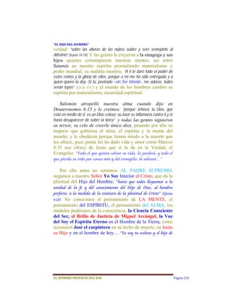 “EL	HIJO	DEL	HOMBRE”	
verdad: “sobre las alturas de las nubes subiré y seré semejante al
Altísimo” (Isaías 14:14). Y las gentes le creyeron a la sinagoga y sus
hijos quienes corrompieron nuestras mentes; así entró
Satanás en nuestro espíritu prometiendo materialismo y
poder mundial, su maldita mentira: “A ti te daré todo el poder de
estos reinos y la gloria de ellos, porque a mí me ha sido entregada y a
quien quiero la doy. Si tú, postrado –sin Ser Interior-, me adoras, todos
serán tuyos” (Lucas 4:6,7) y el mundo de los hombres cambio su
espíritu por materialismo, oscuridad espiritual.

  Salomón atropelló nuestra alma cuando dijo en
Deuteronomio 6:15 y le creímos: “porque Jehová, tu Dios, que
está en medio de ti, es un Dios celoso; su furor se inflamaría contra ti y te
haría desaparecer de sobre la tierra”  y todas las gentes siguieron
su terror, su celo de creerle único dios, pasando por alto su
imperio que gobierna el alma, el espíritu y la mente del
mundo; y le obedecen porque tienen miedo a la muerte que
les ofrece, pues jamás les ha dado vida y amor como Marcos
8:35 nos ofrece de Jesús que si la da en la Verdad, el
Evangelio: “Todo el que quiera salvar su vida, la perderá; y todo el
que pierda su vida por causa mía y del evangelio, la salvará…”

   Por ello antes no sentimos AL PADRE SUPREMO,
negamos a nuestro Señor Yo Soy Interior el Cristo, que da la
plenitud del Hijo del Hombre; “hasta que todos lleguemos a la
unidad de la fe y del conocimiento del Hijo de Dios, al hombre
perfecto, a la medida de la estatura de la plenitud de Cristo” (Efesios
4:13).
     No conocimos el pensamiento de LA MENTE, el
pensamiento del ESPÍRITU, el pensamiento del ALMA, los
modelos poderosos de la consciencia, la Ciencia Consciente
del Ser, el Brillo de Justicia de Miguel Arcángel, la Voz
del Soy el Espíritu Eterno en el Hombre de la Tierra, como
reconoció José el carpintero en su lecho de muerte, en Jesús
su Hijo y en el hombre de hoy… “Yo soy tu esclavo y el hijo de




EL	HOMBRE	PROFECÍA	DEL	SUR                                                      Página 231
 