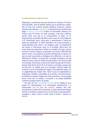EL	LIBRO	DORADO	DEL	CAMINANTE	AZUL	


disposición, no tenemos más que tomarlo sin tardanza, El mal no 
viene de DIOS, viene de nosotros mismos que lo preferimos al Bien. 
Ves,  oh  hijo  mío,  cuántos  cuerpos  debemos  atravesar,  cuántos 
corazones de espíritus –hombres‐ y revoluciones de estrellas para 
llegar  al  Único  y  solo  DIOS.  El  Bien  es  inaccesible,  infinito  y  sin 
límites;  para  Él  mismo  no  tiene  principio,  más  para  nosotros 
parece  tener  uno  que  es  el  conocimiento.  El  saber  no  es 
precisamente el principio del Bien, pero es por él como llegamos 
a  Él.  Tomémosle,  pues,  como  guía,  y  avanzaremos  a  través  de 
todos  los  obstáculos.  Es  difícil  abandonar  las  cosas  presentes  y 
acostumbradas  para  volver  a  las  antiguas  rutas.  Las  apariencias 
nos  atraen  y  rechazamos  creer  en  lo  invisible;  ahora  bien,  las 
cosas malas son aparentes y el Bien es invisible a los ojos, porque 
no tiene ni forma ni figura; es parecido a él mismo y diferente de 
todo el resto. Lo incorporal no puede manifestarse al cuerpo. He 
aquí en qué lo parecido se distingue de lo diferente, y en qué lo 
diferente  es  inferior  a  lo  parecido.  La  unidad,  principio  y  raíz  de 
todas las cosas, existe en todo como principio y raíz. No hay nada 
sin principio, el principio no deriva de nada más que de él mismo, 
porque todo deriva de él. Él es él mismo su principio, puesto que 
no  hay  otro.  La  unidad,  que  es  el  principio,  contiene  todos  los 
números y no es contenida por ninguno. Ella engendra todo y no 
es  engendrada  por  ningún  otro.  Todo  lo  que  es  engendrado  es 
imperfecto,  divisible,  susceptible  de  aumento  o  de  disminución. 
Lo Perfecto no posee ninguno de estos caracteres. Lo que puede 
crecer  crece  por  la  unidad,  y  sucumbe  a  su  propia  debilidad 
cuando no puede recibir a la unidad. 
    He  aquí,  oh  Tat,  LA  IMAGEN  DE  DIOS.  En  la  medida  en  que 
puede  ser  representada.  Si  la  contemplas  atentamente  y  si 
comprendes  con  los  ojos  del  corazón,  créeme,  hijo  mío, 
encontrarás el camino de la ascensión, o mejor dicho esta imagen 
misma te conducirá; porque tal es la virtud de la contemplación: 
encadena  y  atrae,  como  el  imán  atrae  el  hierro”.  (Mónada  de 
Hermes) 




EL	GRAN	REECUENTRO	DEL	2024                                                        Página 282
 