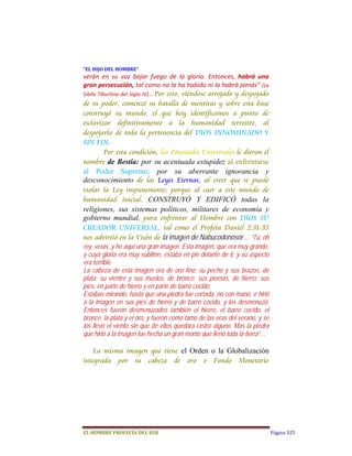 “EL	HIJO	DEL	HOMBRE”	
verán  en  su  voz  bajar  fuego  de  la  gloria.  Entonces,  habrá  una 
gran persecución, tal como no la ha habido ni la habrá jamás”  (La 
Sibila Tiburtina del Siglo IV)…  Por esto, viéndose arrojado y despojado
de su poder, comenzó su batalla de mentiras y sobre esta base
construyó su mundo, el que hoy identificamos a punto de
esclavizar definitivamente a la humanidad terrestre, al
despojarla de toda la pertenencia del DIOS INNOMINADO Y
SIN FIN.
        Por esta condición, las Potestades Universales le dieron el
nombre de Bestia: por su acentuada estupidez al enfrentarse
al Poder Supremo; por su aberrante ignorancia y
desconocimiento de las Leyes Eternas, al creer que se puede
violar la Ley impunemente; porque al caer a este mundo de
humanidad inicial, CONSTRUYÓ Y EDIFICÓ todas la
religiones, sus sistemas políticos, militares de economía y
gobierno mundial, para enfrentar al Hombre con DIOS SU
CREADOR UNIVERSAL, tal como el Profeta Daniel 2:31-35
nos advirtió en la Visón de la imagen de Nabucodonosor… “Tú, oh
rey, veías, y he aquí una gran imagen. Esta imagen, que era muy grande,
y cuya gloria era muy sublime, estaba en pie delante de ti, y su aspecto
era terrible.
La cabeza de esta imagen era de oro fino; su pecho y sus brazos, de
plata; su vientre y sus muslos, de bronce; sus piernas, de hierro; sus
pies, en parte de hierro y en parte de barro cocido.
Estabas mirando, hasta que una piedra fue cortada, no con mano, e hirió
a la imagen en sus pies de hierro y de barro cocido, y los desmenuzó.
Entonces fueron desmenuzados también el hierro, el barro cocido, el
bronce, la plata y el oro, y fueron como tamo de las eras del verano, y se
los llevó el viento sin que de ellos quedara rastro alguno. Mas la piedra
que hirió a la imagen fue hecha un gran monte que llenó toda la tierra”…

    La misma imagen que tiene el Orden o la Globalización
integrada por su cabeza de oro o Fondo Monetario




EL	HOMBRE	PROFECÍA	DEL	SUR                                                   Página 325
 