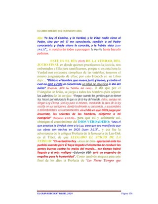 EL	LIBRO	DORADO	DEL	CAMINANTE	AZUL	


dijo:  Yo  Soy  el  Camino,  y  la  Verdad,  y  la  Vida;  nadie  viene  al 
Padre,  sino  por  mí.  Si  me  conocieseis,  también  a  mi  Padre 
conoceríais;  y  desde  ahora  le  conocéis,  y  le  habéis  visto  (Juan 
14:6,7)”… y marcharán todos a perseguir la bestia hasta hacerla
pedazos. 
  
         ESTE ES EL DÍA (2012) DE LA VERDAD, DEL
JUCIO FINAL en donde quienes practicamos la justicia, nos
enfrentados a Ella para santificarnos, porque si en esta hora la
Verdad nos encuentra cómplices de las tinieblas, tenemos el
mismo juzgamiento de ellas; por esto Henoch en su Libro
dijo… “Dichoso el hombre que muera justo y bueno, y contra el 
cual no esté escrito ni encontrado un libro de injusticia el día del 
Juicio”  (Capítulo  LXXXI  las  Tablillas  del  cielo)…  el día que por el
Evangelio de Jesús, se juzga a todos los hombres para separar
los cabritos de las ovejas: “Porque cuando los gentiles que no tienen
ley, hacen por naturaleza lo que es de la ley del mundo, éstos, aunque no
tengan Ley Eterna, son ley para sí mismos, mostrando la obra de la ley
escrita en sus corazones, dando testimonio su conciencia, y acusándoles
o defendiéndoles sus razonamientos, en el día en que DIOS juzga por 
Jesucristo,  los  secretos  de  los  hombres,  conforme  a  mi 
evangelio”  (Romanos  2:14‐16)…  para que así y solamente así,
obtengan el conocimiento del DIOS VERDADERO: “Mas el 
que practica la Verdad viene a la Luz, para que sea manifiesto que 
sus  obras  son  hechas  en  DIOS  (Juan  3:21)”… y esa fue la
advertencia de la antigua Profecía de la lamasería de Lan-Dak
en el Tíbet, de que LLEGADO EL JUICIO DE LA
VERDAD: “El verdadero Rey –Jesús de Días‐ aparecerá ante los 
pueblos cuando para Él haya llegado el momento de conducir las 
gentes  buenas  contra  los  malos  del  mundo...  ese  tiempo  habrá 
llegado  y  el  más  maligno  –Salomón  666‐  será  un  engendro  de 
engaños para la humanidad”.  Como también asegura para este
final de los días la Profecía de “Los Nueve Tiempos que




EL	GRAN	REECUENTRO	DEL	2024                                                    Página 356
 