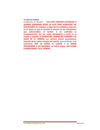 “EL	HIJO	DEL	HOMBRE”	
Cambiarán al Mundo”…  “LAS  LEYES  PROVEEN  AUTORIDAD  A 
QUIÉNES  GOBIERNAN  DESDE  LO  ALTO  PARA  ACONTECER  TAL 
DEPURACIÓN. Sin embargo, os digo: fueron múltiples y cada vez, 
en  la  época  en  que  se  necesitó  el  anuncio  de  las  tribulaciones 
que  sobrevendrían  al  hombre  si  no  cambiaba  su 
comportamiento.  Así,  fue  sordo,  desobedeció  y  creció  en  su 
orgullo y soberbia, SE APARTÓ DEL CAMINO DEL CORAZÓN Y SE 
ALEJÓ  DE  LA  VERDAD,  sus  caminos  fueron  pecaminosos; 
huyendo de los sabios consejos del espíritu ‐Interno‐Eterno‐ y su 
conciencia.  POR  LO  TANTO,  EL  LLANTO  Y  EL  DOLOR 
INFLAMARÁN  A  LAS  NACIONES,  no  habrá  tregua:  LOS  AVISOS 
FUERON DADOS: ¡ES EL TIEMPO!...  




EL	HOMBRE	PROFECÍA	DEL	SUR                                                   Página 357
 