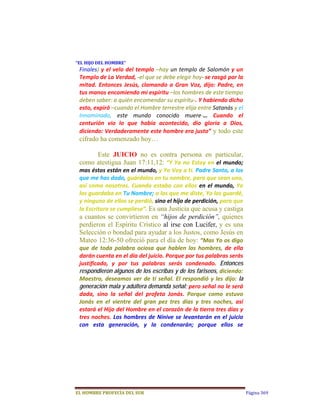 “EL	HIJO	DEL	HOMBRE”	
 Finales) y el velo del templo –hay un templo de Salomón y un 
 Templo de La Verdad, ‐el que se debe elegir hoy‐ se rasgó por la 
 mitad.  Entonces  Jesús,  clamando  a  Gran  Voz,  dijo:  Padre,  en 
 tus manos encomiendo mi espíritu –los hombres de este tiempo 
 deben saber: a quién encomendar su espíritu‐. Y habiendo dicho 
 esto, expiró –cuando el Hombre terrestre elija entre Satanás y el 
 Innominado,  este  mundo  conocido  muere‐…  Cuando  el 
 centurión  vio  lo  que  había  acontecido,  dio  gloria  a  Dios, 
 diciendo: Verdaderamente este hombre era justo” y todo este
 cifrado ha comenzado hoy…

      Este JUICIO no es contra persona en particular,
 como atestigua Juan 17:11,12:  “Y  Ya  no  Estoy  en  el  mundo; 
 mas éstos están en el mundo, y Yo Voy a ti. Padre Santo, a los 
 que me has dado, guárdalos en tu nombre, para que sean uno, 
 así  como  nosotros.  Cuando  estaba  con  ellos  en  el  mundo,  Yo 
 los guardaba en Tu Nombre; a los que me diste, Yo los guardé, 
 y ninguno de ellos se perdió, sino el hijo de perdición, para que 
 la Escritura se cumpliese”. Es una Justicia que acusa y castiga
 a cuantos se convirtieron en “hijos de perdición”, quienes
 perdieron el Espíritu Crístico al irse con Lucifer, y es una
 Selección o bondad para ayudar a los Justos, como Jesús en
 Mateo 12:36-50 ofreció para el día de hoy: “Mas Yo os digo 
 que  de  toda  palabra  ociosa  que  hablen  los  hombres,  de  ella 
 darán cuenta en el día del juicio. Porque por tus palabras serás 
 justificado,  y  por  tus  palabras  serás  condenado.  Entonces
 respondieron algunos de los escribas y de los fariseos, diciendo: 
 Maestro,  deseamos  ver  de  ti  señal.  El  respondió  y  les  dijo:  la
 generación mala y adúltera demanda señal; pero señal no le será 
 dada,  sino  la  señal  del  profeta  Jonás.  Porque  como  estuvo 
 Jonás  en  el  vientre  del  gran  pez  tres  días  y  tres  noches,  así 
 estará el Hijo del Hombre en el corazón de la tierra tres días y 
 tres  noches.  Los  hombres  de  Nínive  se  levantarán  en  el  juicio 
 con  esta  generación,  y  la  condenarán;  porque  ellos  se 




EL	HOMBRE	PROFECÍA	DEL	SUR                                                    Página 369
 