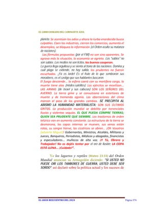 EL	LIBRO	DORADO	DEL	CAMINANTE	AZUL	


 planeta. Se acentúan los odios y ahora la turba enardecida busca 
 culpables. Caen las industrias, cierran los comercios, aumenta el 
 desempleo, se bloquea la información (el Orden oculta su matanza
 de naciones).
   Las fórmulas propuestas (por el FMI) no son sino aparentes. Se 
 agrava más la situación, la economía se agrieta. Los "sabios" no
 son sabios. Los medios no son lícitos, los buenos cooperan. 
 La guerra llega orgullosa y se sienta al trono de las naciones. Domina y
 cual plaga se extiende, no hay salida,  los  prudentes  no  fueron 
 escuchados.  ¡Ya es tarde! Es el fruto de lo que sembraron sus
 moradores, es el castigo que sus habitantes buscaron. 
 El  fuego  desciende...  la esfera  caerá  con  su  mortífera  carga,  la 
 muerte  tiene  alas  (misiles-satélites).  Los  ejércitos  se  movilizan... 
 LAS  ARMAS  (de Israel y sus cabezas)  SON  LOS  SEÑORES  DEL 
 AVERNO.  La  tierra  gime  y  se  convulsiona  en  estertores  de 
 muerte  y  de  tremenda  agonía.  Las  aberraciones  del  clima 
 marcan  el  paso  de  los  grandes  cambios.  SE PRECIPITA AL
 ABISMO LA HUMANIDAD MATERIALISTA; SON  SUS  ÚLTIMOS 
 GRITOS.  La  producción  mundial  se  debilita  por  torrenciales 
 lluvias  y  violentas  sequías.  EL  QUE  PUEDA  COMPRE  TIERRAS; 
 QUIEN  SEA  PRUDENTE QUE  SIEMBRE.  Los  trastornos  de  orden 
 telúrico van en aumento constante. La estructura de la tierra se 
 desmorona,  las  capas  internas  se  mueven,  sus  venas  están 
 rotas,  su  sangre  hierve,  las  cicatrices  se  abren...  ¡Oh  Vosotros 
 (advierte Miguel)! Gobernantes, Ministros, Alcaldes, Militares y 
 Jueces, Banqueros, Periodistas, Médicos y abogados, financistas 
 y  especuladores...  muñecos  de  alta  voz.  ¡Y  Tú,  Obrero  y 
 Trabajador!  No  os  dejéis  tentar  por  el oro de ilusión;  LA  COPA 
 ESTÁ LLENA... ¡Cuidado!”. 

      Ya los lagartos y reptiles (Mateo  23:33) del Orden
 Mundial anuncian su Armagedón diciendo: "SI USTED NO
 PUEDE OÍR LOS TAMBORES DE GUERRA, USTED DEBE SER
 SORDO"; así declaró sobre la política actual y los sucesos de




EL	GRAN	REECUENTRO	DEL	2024                                                     Página 376
 