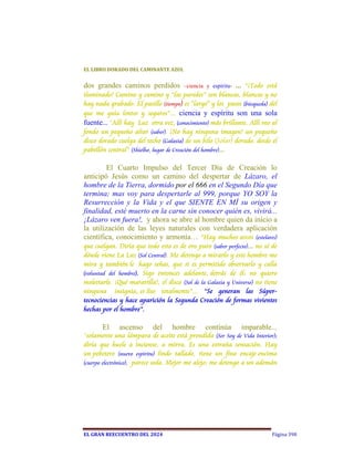 EL	LIBRO	DORADO	DEL	CAMINANTE	AZUL	


dos grandes caminos perdidos           –ciencia y espíritu- ...  “¡Todo está
iluminado! Camino y camino y “las paredes” son blancas, blancas y no
hay nada grabado. El pasillo (tiempo) es "largo" y los pasos (búsqueda) del
que me guía lentos y seguros”... ciencia y espíritu son una sola
fuente... “Allí hay Luz otra vez, (conocimiento) más brillante. Allí veo al
fondo un pequeño altar (saber). ¡No hay ninguna imagen! un pequeño
disco dorado cuelga del techo (Galaxia) de un hilo (Solar) dorado, desde el
pabellón central” (Shielho, lugar de Creación del hombre)...  

        El Cuarto Impulso del Tercer Día de Creación lo
anticipó Jesús como un camino del despertar de Lázaro, el
hombre de la Tierra, dormido por el 666 en el Segundo Día que
termina; mas voy para despertarle al 999, porque YO SOY la
Resurrección y la Vida y el que SIENTE EN MÍ su origen y
finalidad, esté muerto en la carne sin conocer quién es, vivirá...
¡Lázaro ven fuera!, y ahora se abre al hombre quien da inicio a
la utilización de las leyes naturales con verdadera aplicación
científica, conocimiento y armonía… “Hay muchos arcos (estelares)
que cuelgan. Diría que todo esto es de oro puro (saber perfecto)... no sé de
dónde viene La Luz (Sol Central). Me detengo a mirarlo y este hombre me
mira y también le hago señas, que si es permitido observarlo y calla
(voluntad del hombre). Sigo entonces adelante, detrás de él: no quiero
molestarle. ¡Qué maravilla!, el disco (Sol de la Galaxia y Universo) no tiene
ninguna insignia, es liso totalmente”... “Se generan las Súper-
tecnociencias y hace aparición la Segunda Creación de formas vivientes
hechas por el hombre”.

       El     ascenso      del     hombre       continúa      imparable...
“solamente una lámpara de aceite está prendida (Ser Soy de Vida Interior);
diría que huele a incienso, a mirra. Es una extraña sensación. Hay
un pebetero (nuevo espíritu) lindo tallado, tiene un fino encaje encima
(cuerpo electrónico), parece seda. Mejor me alejo; me detengo a un ademán




EL	GRAN	REECUENTRO	DEL	2024                                               Página 398
 