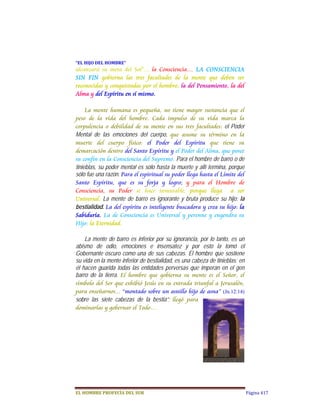 “EL	HIJO	DEL	HOMBRE”	
alcanzará su meta del Sol”... la Consciencia… LA CONSCIENCIA
SIN FIN gobierna las tres facultades de la mente que deben ser
reconocidas y conquistadas por el hombre; la del Pensamiento, la del
Alma y del Espíritu en sí mismo.

     La mente humana es pequeña, no tiene mayor sustancia que el
peso de la vida del hombre. Cada impulso de su vida marca la
corpulencia o debilidad de su mente en sus tres facultades:  el Poder
Mental de las emociones del cuerpo,  que asume su término en la
muerte del cuerpo físico: el Poder del Espíritu que tiene su
demarcación dentro del Santo Espíritu y el Poder del Alma, que posee
su confín en la Consciencia del Supremo. Para el hombre de barro o de
tinieblas, su poder mental es sólo hasta la muerte y allí termina, porque
sólo fue una razón. Para el espiritual su poder llega hasta el Límite del
Santo Espíritu, que es su forja y logro; y para el Hombre de
Consciencia, su Poder se hace inmutable, porque llega a ser
Universal.  La mente de barro es ignorante y bruta produce su hijo: la
bestialidad. La del espíritu es inteligente buscadora y crea su hijo: la
Sabiduría. La de Consciencia es Universal y perenne y engendra su
Hijo: la Eternidad.  
      
     La mente de barro es inferior por su ignorancia, por lo tanto, es un
abismo de odio, emociones e insensatez y por esto la tomó el
Gobernante oscuro como una de sus cabezas. El hombre que sostiene
su vida en la mente inferior de bestialidad, es una cabeza de tinieblas; en
él hacen guarida todas las entidades perversas que imperan en el gen
barro de la tierra.  El hombre que gobierna su mente es el Señor, el
símbolo del Ser que exhibió Jesús en su entrada triunfal a Jerusalén,
para enseñarnos... “montado sobre un asnillo hijo de asna” (Jn.12:14) 
sobre las siete cabezas de la bestia”;  llegó para
dominarlas y gobernar el Todo…




EL	HOMBRE	PROFECÍA	DEL	SUR                                                    Página 417
 