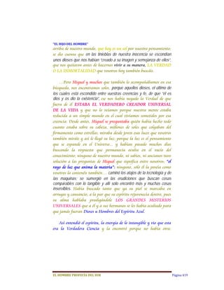 “EL	HIJO	DEL	HOMBRE”	
arriba de nuestro mundo, que hoy es un sol por nuestro pensamiento;
se dio cuenta que  en las tinieblas de nuestra inocencia se escondían
unos dioses que nos habían “creado a su imagen y semejanza de ellos”,
que nos quitaron antes de hacernos vivir a su manera, LA VERDAD
O LA INMORTALIDAD que vosotros hoy también buscáis.

    …Pero Miguel y muchos que también lo acompañábamos en esa
búsqueda, nos encontramos solos, porque aquellos dioses, el último de
los cuales está escondido entre vuestras creencias y fe, de que “él es
dios y os dio la existencia”,  ese nos había negado la Verdad de que
fuera de él ESTABA EL VERDADERO CREADOR UNIVERSAL
DE LA VIDA y que no lo veíamos porque nuestra mente estaba
reducida a un simple mundo en el cual vivíamos sometidos por esa
creencia. Desde antes, Miguel se preguntaba quién había hecho todo
cuanto estaba sobre su cabeza, millones de soles que colgaban del
firmamento como estrellas; miraba desde joven esas luces que vosotros
también miráis y así le llegó su luz; porque la luz es el pensamiento
que se expande en el Universo... y habían pasado muchos días
buscando la respuesta que permanecía oculta en el vacío del
conocimiento; ninguno de nuestro mundo, ni sabios, ni ancianos tuvo
solución a las preguntas de Miguel que significa entre nosotros; “el
rayo de luz que anima la materia”: ninguno, sólo él la poseía como
vosotros la contenéis también… caminó los atajos de la tecnología y de
las maquinas; se sumergió en las erudiciones que buscan cosas
comparables con lo tangible y allí sólo encontró más y muchas cosas
inservibles.  Había buscado tanto que ya su piel se marcaba en
arrugas y cansancio; a la par que su espíritu rejuvenecía dentro, pues
su alma hablaba prodigándole LOS GRANDES MISTERIOS
UNIVERSALES que a él y a sus hermanos se les había ocultado para
que jamás fueran Dioses u Hombres del Espíritu Azul.

   Así entendió el espíritu, la energía de lo intangible y vio que esta
era la Verdadera Ciencia y la encontró porque no había otra:




EL	HOMBRE	PROFECÍA	DEL	SUR                                                Página 419
 