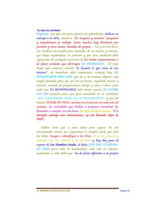 “EL	HIJO	DEL	HOMBRE”	
Propósito, esas que con gran esfuerzo de aprendizaje, dedican su
entrega a la obra, mientras “los mayores y menores” juzgamos
y torpedeamos su trabajo. Entre muchos hay divisiones por
posición y entre tantos, batallas de grupos… Ya y en esta hora,
veo madura esa escuela para aprender de sus errores y aciertos,
que haga resplandecer su corazón y por esta condición debo
separarme de cualquier escenario de las malas comprensiones o
de falsas verdades que obstruyen EL PROPÓSITO… El viejo
hogar que comenzó cuando “se levantó el que tiene la voz
interior”, de inmediato debe regenerarse, resurgir bajo EL
ESTANDARTE DEL PAEI, que no es de manera alguna, una
simple fórmula para que yo esté en frente, vigilando errores o
aciertos, tratado de proporcionar consejo a unos u otros, pues
cada uno YA RESPONSABLE debe tomar cuanto MI PADRE
SIN FIN preparó para que fuese contenido en su totalidad:
“MIS VERDADEROS HIJOS NO SE FRAGMENTAN” y que mi
amado SEÑOR DE DÍAS, acciona en el corazón en cada uno de
vosotros, los entendidos que brillan a perpetua eternidad, los
llamados a cumplir en esta hora, la Supervivencia Eterna: “Y si
entregáis conmigo estos Conocimientos, ya sois llamados Hijos de
DIOS”.

    Habéis visto que a paso lento pero seguro, he ido
consumando cuanto me comprometí a cumplir desde que abrí
los Sellos; busqué e identifiqué a los S7ete, di de mi corazón y
símbolos Los 24, acrisolo a los Dorados y hoy doy paso al
regreso de Los Hombres Azules, el dulce PAN DEL SUPREMO,
SU PAEI para toda la humanidad; todo esto en silencio,
aceptando a cada árbol que “no da fruto diferente a su propia




EL	HOMBRE	PROFECÍA	DEL	SUR                                         Página 53
 