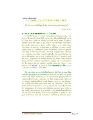 “EL	HIJO	DEL	HOMBRE”	
      LA DORADA IDENTIDAD DEL SUR
   “No hay otra realidad que la que tenemos dentro de nosotros”. 
                                                                   
                                                     Herman Hesse. 

LA INDIVIDUALIDAD DEL CÓNDOR
    El cóndor es un ave única en su clase; desde pequeña vive
dentro de su individualidad, pues posee identidad total; vuela
y come sola desde la misma hora de bajar sobre la presa.
Durante días la vigila y ya cuando está muerta, desciende
esperando acercase y picar sobre ella… vive solo hasta
encontrar su pareja, se enamora y adhiere permaneciendo
unido a ella; y cuando uno de los dos fallece, vuelve a quedar
solo para el resto de sus días… vive en los picos más altos de
las montañas y es feliz volando sobre las mayores alturas; esa
es su identidad, ser el rey y señor de ellas: y cuando está
anciano, emprende su último vuelo, se eleva como nunca
antes, se eleva y eleva, y cuando su cuerpo cae al suelo jamás
se dio cuenta de su muerte; quedó entre las nubes y sus
alturas; así “piensa” al volar, el Ave Sagrada del Sur… LA
IDENTIDAD DEL CÓNDOR.

    De esa altura y ave, te hablo hombre del Sur; porque hay
muchos que siendo de estas tierras no atienden A ELLA, pues
viven sin tener identidad, y la desconocen porque no les
interesa, la rechazan y olvidan sin darle importancia. Quienes
no poseen individualidad jamás llegan a conocer sus alturas:
no tienen identidad, viven sus años en confusión, cada vez
están más hastiados de la vida y mueren sin volar. El mundo
les engaña con promesas oportunistas, caen en esas redes y
así pierden su juventud y en su vejes, viven bajo la confusión
de los credos de turno, sean estos religiosos o políticos, los
que comercian con la inocencia humana y utilizan estas




EL	HOMBRE	PROFECÍA	DEL	SUR                                            Página 79
 