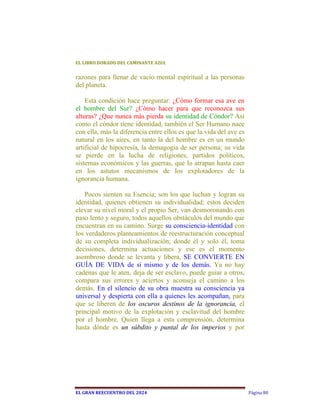 EL	LIBRO	DORADO	DEL	CAMINANTE	AZUL	


razones para llenar de vacío mental espiritual a las personas
del planeta.

    Esta condición hace preguntar: ¿Cómo formar esa ave en
el hombre del Sur? ¿Cómo hacer para que reconozca sus
alturas? ¿Que nunca más pierda su identidad de Cóndor? Así
como el cóndor tiene identidad, también el Ser Humano nace
con ella, más la diferencia entre ellos es que la vida del ave es
natural en los aires, en tanto la del hombre es en un mundo
artificial de hipocresía, la demagogia de ser persona; su vida
se pierde en la lucha de religiones, partidos políticos,
sistemas económicos y las guerras, que lo atrapan hasta caer
en los astutos mecanismos de los explotadores de la
ignorancia humana.

   Pocos sienten su Esencia; son los que luchan y logran su
identidad, quienes obtienen su individualidad; estos deciden
elevar su nivel moral y el propio Ser, van desmoronando con
paso lento y seguro, todos aquellos obstáculos del mundo que
encuentran en su camino. Surge su consciencia-identidad con
los verdaderos planteamientos de reestructuración conceptual
de su completa individualización; donde él y solo él, toma
decisiones, determina actuaciones y ese es el momento
asombroso donde se levanta y libera, SE CONVIERTE EN
GUÍA DE VIDA de sí mismo y de los demás. Ya no hay
cadenas que le aten, deja de ser esclavo, puede guiar a otros,
compara sus errores y aciertos y aconseja el camino a los
demás. En el silencio de su obra muestra su consciencia ya
universal y despierta con ella a quienes les acompañan, para
que se liberen de los oscuros destinos de la ignorancia, el
principal motivo de la explotación y esclavitud del hombre
por el hombre. Quien llega a esta comprensión, determina
hasta dónde es un súbdito y puntal de los imperios y por




EL	GRAN	REECUENTRO	DEL	2024                                         Página 80
 