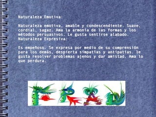Naturaleza Emotiva:

Naturaleza emotiva, amable y condescendiente. Suave,
cordial, sagaz. Ama la armonía de las formas y los
métodos persuasivos. Le gusta sentirse alabado.
Naturaleza Expresiva:

Es empeñoso. Se expresa por medio de su comprensión
para los demás, despierta simpatías y antipatías. le
gusta resolver problemas ajenos y dar amistad. Ama lo
que perdura.
 