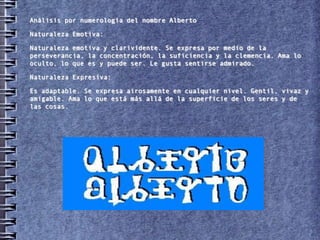 Análisis por numerología del nombre Alberto

Naturaleza Emotiva:

Naturaleza emotiva y clarividente. Se expresa por medio de la
perseverancia, la concentración, la suficiencia y la clemencia. Ama lo
oculto, lo que es y puede ser. Le gusta sentirse admirado.

Naturaleza Expresiva:

Es adaptable. Se expresa airosamente en cualquier nivel. Gentil, vivaz y
amigable. Ama lo que está más allá de la superficie de los seres y de
las cosas.
 