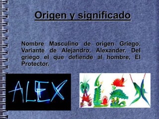 Origen y significado

Nombre Masculino de origen Griego.
Variante de Alejandro, Alexander. Del
griego el que defiende al hombre, El
Protector.
 
