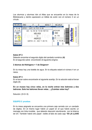 Los alumnos y alumnas irán al Atlas que se encuentra en la mesa de la
Bibliotecaria y dentro aparecerá un billete de avión con el número 3 en un
círculo
Sobre Nº 2
Deberán encontrar el segundo dígito del candado numérico (4)
En el segundo sobre encontrarán el siguiente enigma:
2 átomos de Hidrógeno + 1 de Oxígeno=
En la mesa hay una botella de agua. En la etiqueta estará el número 4 en un
rasca.
Sobre Nº 3
En el tercer sobre encontrarán el siguiente acertijo. En la solución está el tercer
dígito (8)
En un museo hay cinco velas, en la noche entran tres ladrones y dos
ladronas. Solo los ladrones llevan velas… ¿Cuántas velas hay?
Solución: (5+3= 8)
EQUIPO 2: pruebas
En la mesa asignada se encuentra una primera caja cerrada con un candado
de dígitos. En el mismo lugar habrá un papel en el que habrá escrito un
mensaje con tinta invisible, que deberán descubrir alumbrando con la linterna
de UV. También habrá otro papel visible al lado de cada caja “SI LA LLAVE
 