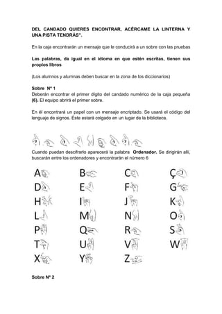 DEL CANDADO QUIERES ENCONTRAR, ACÉRCAME LA LINTERNA Y
UNA PISTA TENDRÁS”.
En la caja encontrarán un mensaje que le conducirá a un sobre con las pruebas
Las palabras, da igual en el idioma en que estén escritas, tienen sus
propios libros
(Los alumnos y alumnas deben buscar en la zona de los diccionarios)
Sobre Nº 1
Deberán encontrar el primer dígito del candado numérico de la caja pequeña
(6). El equipo abrirá el primer sobre.
En él encontrará un papel con un mensaje encriptado. Se usará el código del
lenguaje de signos. Éste estará colgado en un lugar de la biblioteca.
Cuando puedan descifrarlo aparecerá la palabra Ordenador. Se dirigirán allí,
buscarán entre los ordenadores y encontrarán el número 6
Sobre Nº 2
 