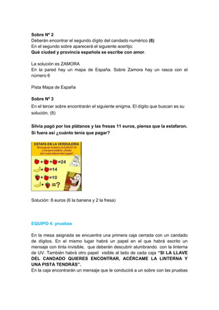 Sobre Nº 2
Deberán encontrar el segundo dígito del candado numérico (6)
En el segundo sobre aparecerá el siguiente acertijo:
Qué ciudad y provincia española se escribe con amor.
La solución es ZAMORA
En la pared hay un mapa de España. Sobre Zamora hay un rasca con el
número 6
Pista Mapa de España
Sobre Nº 3
En el tercer sobre encontrarán el siguiente enigma. El dígito que buscan es su
solución. (8)
Silvia pagó por los plátanos y las fresas 11 euros, piensa que la estafaron.
Si fuera así ¿cuánto tenía que pagar?
Solución: 8 euros (6 la banana y 2 la fresa)
EQUIPO 4: pruebas
En la mesa asignada se encuentra una primera caja cerrada con un candado
de dígitos. En el mismo lugar habrá un papel en el que habrá escrito un
mensaje con tinta invisible, que deberán descubrir alumbrando con la linterna
de UV. También habrá otro papel visible al lado de cada caja “SI LA LLAVE
DEL CANDADO QUIERES ENCONTRAR, ACÉRCAME LA LINTERNA Y
UNA PISTA TENDRÁS”.
En la caja encontrarán un mensaje que le conducirá a un sobre con las pruebas
 