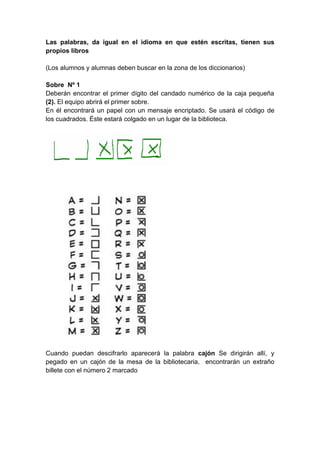 Las palabras, da igual en el idioma en que estén escritas, tienen sus
propios libros
(Los alumnos y alumnas deben buscar en la zona de los diccionarios)
Sobre Nº 1
Deberán encontrar el primer dígito del candado numérico de la caja pequeña
(2). El equipo abrirá el primer sobre.
En él encontrará un papel con un mensaje encriptado. Se usará el código de
los cuadrados. Éste estará colgado en un lugar de la biblioteca.
Cuando puedan descifrarlo aparecerá la palabra cajón Se dirigirán allí, y
pegado en un cajón de la mesa de la bibliotecaria, encontrarán un extraño
billete con el número 2 marcado
 