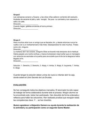 Grupo3
Las campanas sonaron y Susana y las otras niñas salieron corriendo del vestuario.
Acababa de secarse el pelo y selo recogió. Se puso su camiseta y sus vaqueros y
salió a la calle.
Dirección__________________
Cuando hagas galletas enciende el horno primero
Dirección__________________
Grupo 4
Hace muchos años tuve un amigo que se llamaba Jim, y desde entonces nunca he
vuelto a ver a un norteamericano más triste. Desesperados he visto muchos. Tristes
como Jim, ninguno.
Dirección__________________
La mañana del 4 de octubre, Gregorio Olías se levantó más temprano de lo habitual.
Había pasado una noche confusa, y hacia el amanecer creyó soñar que un mensajero
con antorcha se asomaba a la puerta para anunciarle que el día de la desgracia había
llegado al fin.
Dirección__________________
Solución: 1. Derecho, 2. Derecho, 3. Abajo, 4. Arriba, 5. Abajo, 6. Izquierda, 7. Arriba,
8. Abajo
Cuando tengan la solución deben unirse de nuevo e intentar abrir la caja,
donde estará el Libro Secreto de Los Druidas.
EVALUACIÓN:
Se han conseguido todos los objetivos marcados. El alumnado ha sido capaz
de trabajar de forma colaborativa durante todo el proceso. Ningún alumno se
ha encontrado solo, todos han participado. Han discutido de forma ordenada y
reflexiva para hallar las soluciones. Han realizado pruebas que recogían todas
las competencias clave. Y… se han divertido.
Quiero agradecer a Alejandro Gamero su ayuda durante la realización de
la actividad y su participación como un segundo Game Master.
 