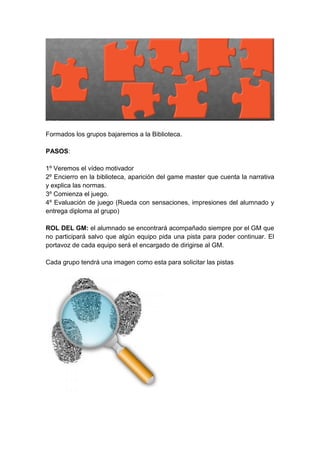 Formados los grupos bajaremos a la Biblioteca.
PASOS:
1º Veremos el vídeo motivador
2º Encierro en la biblioteca, aparición del game master que cuenta la narrativa
y explica las normas.
3º Comienza el juego.
4º Evaluación de juego (Rueda con sensaciones, impresiones del alumnado y
entrega diploma al grupo)
ROL DEL GM: el alumnado se encontrará acompañado siempre por el GM que
no participará salvo que algún equipo pida una pista para poder continuar. El
portavoz de cada equipo será el encargado de dirigirse al GM.
Cada grupo tendrá una imagen como esta para solicitar las pistas
 