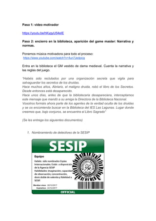 Paso 1: video motivador
https://youtu.be/hKygyU54eIE
Paso 2: encierro en la biblioteca, aparición del game master: Narrativa y
normas.
Ponemos música motivadora para todo el proceso:
https://www.youtube.com/watch?v=4un7Jedpicg
Entra en la biblioteca el GM vestido de dama medieval. Cuenta la narrativa y
las reglas del juego.
“Habéis sido reclutados por una organización secreta que vigila para
salvaguardar los secretos de los druidas.
Hace muchos años, Abriarix, el maligno druida, robó el libro de los Secretos.
Desde entonces está desaparecido.
Hace unos días, antes de que la bibliotecaria desapareciera, interceptamos
este mensaje que mandó a su amiga la Directora de la Biblioteca Nacional.
Vosotros formáis ahora parte de los agentes de la verdad oculta de los druidas
y se os encomienda buscar en la Biblioteca del IES Las Lagunas. Lugar donde
creemos que, bajo conjuros, se encuentra el Libro Sagrado”
(Se les entrega los siguientes documentos)
1. Nombramiento de detectives de la SESIP
 