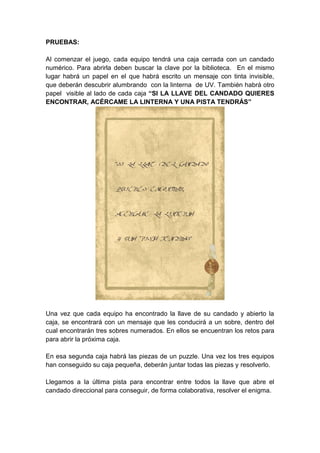 PRUEBAS:
Al comenzar el juego, cada equipo tendrá una caja cerrada con un candado
numérico. Para abrirla deben buscar la clave por la biblioteca. En el mismo
lugar habrá un papel en el que habrá escrito un mensaje con tinta invisible,
que deberán descubrir alumbrando con la linterna de UV. También habrá otro
papel visible al lado de cada caja “SI LA LLAVE DEL CANDADO QUIERES
ENCONTRAR, ACÉRCAME LA LINTERNA Y UNA PISTA TENDRÁS”
Una vez que cada equipo ha encontrado la llave de su candado y abierto la
caja, se encontrará con un mensaje que les conducirá a un sobre, dentro del
cual encontrarán tres sobres numerados. En ellos se encuentran los retos para
para abrir la próxima caja.
En esa segunda caja habrá las piezas de un puzzle. Una vez los tres equipos
han conseguido su caja pequeña, deberán juntar todas las piezas y resolverlo.
Llegamos a la última pista para encontrar entre todos la llave que abre el
candado direccional para conseguir, de forma colaborativa, resolver el enigma.
 