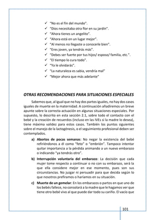 101
 “No es el fin del mundo”.
 “Dios necesitaba otra flor en su jardín”.
 “Ahora tienes un angelito”.
 “Ahora está en un lugar mejor”.
 “Al menos no llegaste a conocerle bien”.
 “Eres joven, ya tendrás más”.
 “Debes ser fuerte por tus hijos/ esposo/ familia, etc.”.
 “El tiempo lo cura todo”.
 “Ya le olvidarás”.
 “La naturaleza es sabia, vendría mal”
 “Mejor ahora que más adelante”
OTRAS RECOMENDACIONES PARA SITUACIONES ESPECIALES
Sabemos que, al igual que no hay dos partos iguales, no hay dos casos
iguales de muerte en la maternidad. A continuación añadiremos un breve
apunte sobre la correcta actuación en algunas situaciones especiales. Por
supuesto, lo descrito en esta sección 2.1, sobre todo el contacto con el
bebé y la creación de recuerdos (incluso en las IVEs si la madre lo desea),
tiene máxima validez para estos casos. También los puntos siguientes
sobre el manejo de la lactogénesis, o el seguimiento profesional deben ser
contemplados.
a) Abortos de pocas semanas: No negar la existencia del bebé
refiriéndonos a él como “feto” o “embrión”. Tampoco intentar
quitar importancia a la pérdida animando a un nuevo embarazo
o indicando “ya tendrás otro”.
b) Interrupción voluntaria del embarazo: La decisión que cada
mujer tome respecto a continuar o no con su embarazo, será la
que ella considere mejor en ese momento, pues son sus
circunstancias. No juzgar ni persuadir para que decida según lo
que nosotros prefiramos o haríamos en su situación.
c) Muerte de un gemelar: En los embarazos o partos en que uno de
los bebés fallece, no consolará a la madre que le hagamos ver que
tiene otro bebé vivo al que puede dar todo su cariño. El vacío que
 