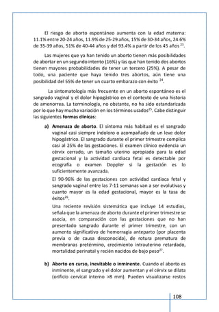 108
El riesgo de aborto espontáneo aumenta con la edad materna:
11.1% entre 20-24 años, 11.9% de 25-29 años, 15% de 30-34 años, 24.6%
de 35-39 años, 51% de 40-44 años y del 93.4% a partir de los 45 años 23
.
Las mujeres que ya han tenido un aborto tienen más posibilidades
de abortar en un segundo intento (16%) y las que han tenido dos abortos
tienen mayores probabilidades de tener un tercero (25%). A pesar de
todo, una paciente que haya tenido tres abortos, aún tiene una
posibilidad del 55% de tener un cuarto embarazo con éxito 24
.
La sintomatología más frecuente en un aborto espontáneo es el
sangrado vaginal y el dolor hipogástrico en el contexto de una historia
de amenorrea. La terminología, no obstante, no ha sido estandarizada
por lo que hay mucha variación en los términos usados25
. Cabe distinguir
las siguientes formas clínicas:
a) Amenaza de aborto. El síntoma más habitual es el sangrado
vaginal casi siempre indoloro o acompañado de un leve dolor
hipogástrico. El sangrado durante el primer trimestre complica
casi al 25% de las gestaciones. El examen clínico evidencia un
cérvix cerrado, un tamaño uterino apropiado para la edad
gestacional y la actividad cardiaca fetal es detectable por
ecografía o examen Doppler si la gestación es lo
suficientemente avanzada.
El 90-96% de las gestaciones con actividad cardiaca fetal y
sangrado vaginal entre las 7-11 semanas van a ser evolutivas y
cuanto mayor es la edad gestacional, mayor es la tasa de
éxitos26
.
Una reciente revisión sistemática que incluye 14 estudios,
señala que la amenaza de aborto durante el primer trimestre se
asocia, en comparación con las gestaciones que no han
presentado sangrado durante el primer trimestre, con un
aumento significativo de hemorragia anteparto (por placenta
previa o de causa desconocida), de rotura prematura de
membranas pretérmino, crecimiento intrauterino retardado,
mortalidad perinatal y recién nacidos de bajo peso27
.
b) Aborto en curso, inevitable o inminente. Cuando el aborto es
inminente, el sangrado y el dolor aumentan y el cérvix se dilata
(orificio cervical interno >8 mm). Pueden visualizarse restos
 
