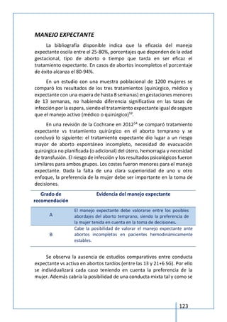 123
MANEJO EXPECTANTE
La bibliografía disponible indica que la eficacia del manejo
expectante oscila entre el 25-80%, porcentajes que dependen de la edad
gestacional, tipo de aborto o tiempo que tarda en ser eficaz el
tratamiento expectante. En casos de abortos incompletos el porcentaje
de éxito alcanza el 80-94%.
En un estudio con una muestra poblacional de 1200 mujeres se
comparó los resultados de los tres tratamientos (quirúrgico, médico y
expectante con una espera de hasta 8 semanas) en gestaciones menores
de 13 semanas, no habiendo diferencia significativa en las tasas de
infección por la espera, siendo el tratamiento expectante igual de seguro
que el manejo activo (médico o quirúrgico)59
.
En una revisión de la Cochrane en 201254
se comparó tratamiento
expectante vs tratamiento quirúrgico en el aborto temprano y se
concluyó lo siguiente: el tratamiento expectante dio lugar a un riesgo
mayor de aborto espontáneo incompleto, necesidad de evacuación
quirúrgica no planificada (o adicional) del útero, hemorragia y necesidad
de transfusión. El riesgo de infección y los resultados psicológicos fueron
similares para ambos grupos. Los costes fueron menores para el manejo
expectante. Dada la falta de una clara superioridad de uno u otro
enfoque, la preferencia de la mujer debe ser importante en la toma de
decisiones.
Grado de
recomendación
Evidencia del manejo expectante
A
El manejo expectante debe valorarse entre los posibles
abordajes del aborto temprano, siendo la preferencia de
la mujer tenida en cuenta en la toma de decisiones.
B
Cabe la posibilidad de valorar el manejo expectante ante
abortos incompletos en pacientes hemodinámicamente
estables.
Se observa la ausencia de estudios comparativos entre conducta
expectante vs activa en abortos tardíos (entre las 13 y 21+6 SG). Por ello
se individualizará cada caso teniendo en cuenta la preferencia de la
mujer. Además cabría la posibilidad de una conducta mixta tal y como se
 