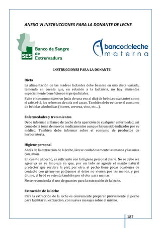 187
ANEXO VI INSTRUCCIONES PARA LA DONANTE DE LECHE
INSTRUCCIONES PARA LA DONANTE
Dieta
La alimentación de las madres lactantes debe basarse en una dieta variada,
teniendo en cuenta que, en relación a la lactancia, no hay alimentos
especialmente beneficiosos ni perjudiciales.
Evite el consumo excesivo (más de una vez al día) de bebidas excitantes como
el café, el té, los refrescos de cola o el cacao. También debe evitarse el consumo
de bebidas alcohólicas (licores, cerveza, vino, etc…).
Enfermedades y tratamientos
Debe informar al Banco de Leche de la aparición de cualquier enfermedad, así
como de la toma de nuevos medicamentos aunque hayan sido indicados por su
médico. También debe informar sobre el consumo de productos de
herboristería.
Higiene personal
Antes de la extracción de la leche, lávese cuidadosamente las manos y las uñas
con jabón.
En cuanto al pecho, es suficiente con la higiene personal diaria. No se debe ser
agresiva en su limpieza ya que, por un lado se agrede el manto natural
protector que recubre la piel, por otro, el pecho tiene pocas ocasiones de
contacto con gérmenes patógenos si éstos no vienen por las manos, y por
último, el bebé se orienta también por el olor para mamar.
No se recomienda el uso de guantes para la extracción de la leche.
Extracción de la leche
Para la extracción de la leche es conveniente preparar previamente el pecho
para facilitar su extracción, con suaves masajes sobre el mismo.
 