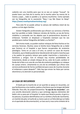211
cubierto con una mantita para que no se vea un cuerpo “inusual”. Se
puede hacer una foto de la manita, de la manita sobre las manos de la
mamá y papá…, todo es posible y se aprecia muchísimo. Como ejemplo
son las fotografías de la asociación “Now I Lay Me Down to Sleep”
https://www.nowilaymedowntosleep.org/.
Para este fin se puede utilizar la cámara del teléfono móvil de los
padres o el de algún familiar.
Existen fotógrafos profesionales que ofrecen sus servicios a familias
que han perdido un bebé. Elaboran retratos de familia, ya sea de forma
simbólica o contando con los objetos que le pertenecieron durante el
embarazo. También se desplazan a hospitales (siempre que les sea
posible) para realizar fotografías del bebé y su familia22
.
Del mismo modo, se pueden realizar retoques de fotos hechas en los
servicios forenses. Muchas veces la familia tiene fotografías de su bebé
que hicieron en el hospital o que fueron recuperadas de anatomía
patológica. Tanto en un caso o el otro, es común en casos de muerte
intraútero, que el bebé pueda tener decoloración de la piel o manchas que
a los padres les gustaría retocar para poder imprimirlas y mostrarlas a
familiares y amigos. Con el retoque hay muchas posibilidades de
tratamiento, desde un simple retoque de luz, color de la piel, cambiar el
fondo de la foto o en caso de una foto de anatomía patológica un retoque
de cuerpo entero. Umamanita es una de las entidades que ofrece este
servicio profesional de forma confidencial para casos de muertes durante
el embarazo o poco después22
. Sólo hay que enviar las fotos por correo
electrónico y la atención es personalizada.
LA CAJA DE RECUERDOS
El duelo por la muerte de un ser querido se apoya en recuerdos, así
que facilitaremos a las madres, padres y familiares que los tengan del bebé
fallecido. Para ello, les proporcionaremos “la caja de los recuerdos”, con
una sencilla decoración externa y que contenga algunos elementos del
bebé o de su paso por el hospital: la ropita que llevaría puesta, el gorro y
los patucos, la pulsera identificativa con su nombre y fecha de nacimiento,
un mechón de pelo, la huella de su mano o pie en un folio (del que se habla
en el apartado de documentación), un lazo azul y rosa como símbolo de la
 