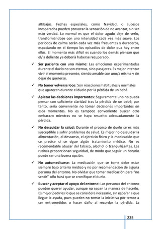 225
altibajos. Fechas especiales, como Navidad, o sucesos
inesperados pueden provocar la sensación de no avanzar, sin ser
esto verdad. Lo normal es que el dolor agudo deje de serlo,
transformándose con una intensidad cada vez más suave. Los
periodos de calma serán cada vez más frecuentes y duraderos,
espaciando en el tiempo los episodios de dolor qua hay entre
ellos. El momento más difícil es cuando los demás piensan que
el/la doliente ya debería haberse recuperado.
 Ser paciente con uno mismo: Las emociones experimentadas
durante el duelo no son eternas, sino pasajeras. Es mejor intentar
vivir el momento presente, siendo amable con uno/a misma y sin
dejar de quererse.
 No temer volverse loco: Son reacciones habituales y normales
que aparecen durante el duelo por la pérdida de un bebé.
 Aplazar las decisiones importantes: Seguramente uno no pueda
pensar con suficiente claridad tras la pérdida de un bebé, por
tanto, sería conveniente no tomar decisiones importantes en
esos momentos. No es tampoco conveniente buscar otro
embarazo mientras no se haya resuelto adecuadamente la
pérdida.
 No descuidar la salud: Durante el proceso de duelo se es más
susceptible a sufrir problemas de salud. Es mejor no descuidar la
alimentación, el descanso, el ejercicio físico y la medicación que
se precise si se sigue algún tratamiento médico. No es
recomendable abusar del tabaco, alcohol o tranquilizantes. Las
rutinas proporcionan seguridad, de modo que seguir un horario
puede ser una buena opción.
 No automedicarse: La medicación que se tome debe estar
siempre bajo criterio médico y no por recomendación de alguna
persona del entorno. No olvidar que tomar medicación para “no
sentir” sólo hará que se cronifique el duelo.
 Buscar y aceptar el apoyo del entorno: Las personas del entorno
pueden querer ayudar, aunque no sepan la manera de hacerlo.
Es mejor pedirles lo que se considere necesario, sin esperar a que
llegue la ayuda, pues pueden no tomar la iniciativa por temor a
ser entrometidos o hacer daño al recordar la pérdida. La
 
