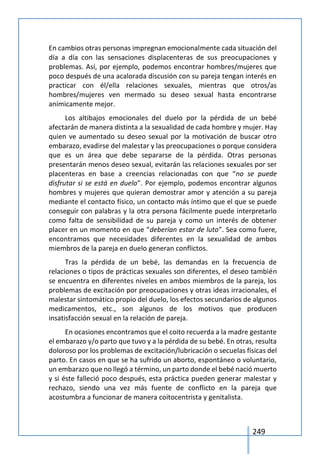 249
En cambios otras personas impregnan emocionalmente cada situación del
día a día con las sensaciones displacenteras de sus preocupaciones y
problemas. Así, por ejemplo, podemos encontrar hombres/mujeres que
poco después de una acalorada discusión con su pareja tengan interés en
practicar con él/ella relaciones sexuales, mientras que otros/as
hombres/mujeres ven mermado su deseo sexual hasta encontrarse
anímicamente mejor.
Los altibajos emocionales del duelo por la pérdida de un bebé
afectarán de manera distinta a la sexualidad de cada hombre y mujer. Hay
quien ve aumentado su deseo sexual por la motivación de buscar otro
embarazo, evadirse del malestar y las preocupaciones o porque considera
que es un área que debe separarse de la pérdida. Otras personas
presentarán menos deseo sexual, evitarán las relaciones sexuales por ser
placenteras en base a creencias relacionadas con que “no se puede
disfrutar si se está en duelo”. Por ejemplo, podemos encontrar algunos
hombres y mujeres que quieran demostrar amor y atención a su pareja
mediante el contacto físico, un contacto más íntimo que el que se puede
conseguir con palabras y la otra persona fácilmente puede interpretarlo
como falta de sensibilidad de su pareja y como un interés de obtener
placer en un momento en que “deberían estar de luto”. Sea como fuere,
encontramos que necesidades diferentes en la sexualidad de ambos
miembros de la pareja en duelo generan conflictos.
Tras la pérdida de un bebé, las demandas en la frecuencia de
relaciones o tipos de prácticas sexuales son diferentes, el deseo también
se encuentra en diferentes niveles en ambos miembros de la pareja, los
problemas de excitación por preocupaciones y otras ideas irracionales, el
malestar sintomático propio del duelo, los efectos secundarios de algunos
medicamentos, etc., son algunos de los motivos que producen
insatisfacción sexual en la relación de pareja.
En ocasiones encontramos que el coito recuerda a la madre gestante
el embarazo y/o parto que tuvo y a la pérdida de su bebé. En otras, resulta
doloroso por los problemas de excitación/lubricación o secuelas físicas del
parto. En casos en que se ha sufrido un aborto, espontáneo o voluntario,
un embarazo que no llegó a término, un parto donde el bebé nació muerto
y si éste falleció poco después, esta práctica pueden generar malestar y
rechazo, siendo una vez más fuente de conflicto en la pareja que
acostumbra a funcionar de manera coitocentrista y genitalista.
 