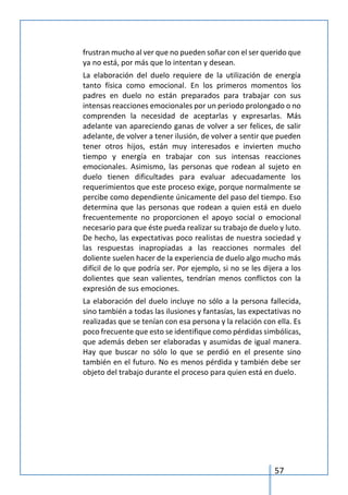 57
frustran mucho al ver que no pueden soñar con el ser querido que
ya no está, por más que lo intentan y desean.
La elaboración del duelo requiere de la utilización de energía
tanto física como emocional. En los primeros momentos los
padres en duelo no están preparados para trabajar con sus
intensas reacciones emocionales por un periodo prolongado o no
comprenden la necesidad de aceptarlas y expresarlas. Más
adelante van apareciendo ganas de volver a ser felices, de salir
adelante, de volver a tener ilusión, de volver a sentir que pueden
tener otros hijos, están muy interesados e invierten mucho
tiempo y energía en trabajar con sus intensas reacciones
emocionales. Asimismo, las personas que rodean al sujeto en
duelo tienen dificultades para evaluar adecuadamente los
requerimientos que este proceso exige, porque normalmente se
percibe como dependiente únicamente del paso del tiempo. Eso
determina que las personas que rodean a quien está en duelo
frecuentemente no proporcionen el apoyo social o emocional
necesario para que éste pueda realizar su trabajo de duelo y luto.
De hecho, las expectativas poco realistas de nuestra sociedad y
las respuestas inapropiadas a las reacciones normales del
doliente suelen hacer de la experiencia de duelo algo mucho más
difícil de lo que podría ser. Por ejemplo, si no se les dijera a los
dolientes que sean valientes, tendrían menos conflictos con la
expresión de sus emociones.
La elaboración del duelo incluye no sólo a la persona fallecida,
sino también a todas las ilusiones y fantasías, las expectativas no
realizadas que se tenían con esa persona y la relación con ella. Es
poco frecuente que esto se identifique como pérdidas simbólicas,
que además deben ser elaboradas y asumidas de igual manera.
Hay que buscar no sólo lo que se perdió en el presente sino
también en el futuro. No es menos pérdida y también debe ser
objeto del trabajo durante el proceso para quien está en duelo.
 