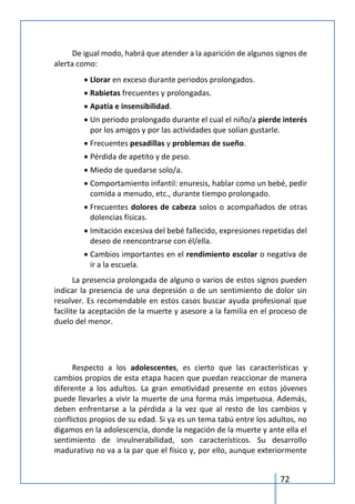 72
De igual modo, habrá que atender a la aparición de algunos signos de
alerta como:
 Llorar en exceso durante periodos prolongados.
 Rabietas frecuentes y prolongadas.
 Apatía e insensibilidad.
 Un periodo prolongado durante el cual el niño/a pierde interés
por los amigos y por las actividades que solían gustarle.
 Frecuentes pesadillas y problemas de sueño.
 Pérdida de apetito y de peso.
 Miedo de quedarse solo/a.
 Comportamiento infantil: enuresis, hablar como un bebé, pedir
comida a menudo, etc., durante tiempo prolongado.
 Frecuentes dolores de cabeza solos o acompañados de otras
dolencias físicas.
 Imitación excesiva del bebé fallecido, expresiones repetidas del
deseo de reencontrarse con él/ella.
 Cambios importantes en el rendimiento escolar o negativa de
ir a la escuela.
La presencia prolongada de alguno o varios de estos signos pueden
indicar la presencia de una depresión o de un sentimiento de dolor sin
resolver. Es recomendable en estos casos buscar ayuda profesional que
facilite la aceptación de la muerte y asesore a la familia en el proceso de
duelo del menor.
Respecto a los adolescentes, es cierto que las características y
cambios propios de esta etapa hacen que puedan reaccionar de manera
diferente a los adultos. La gran emotividad presente en estos jóvenes
puede llevarles a vivir la muerte de una forma más impetuosa. Además,
deben enfrentarse a la pérdida a la vez que al resto de los cambios y
conflictos propios de su edad. Si ya es un tema tabú entre los adultos, no
digamos en la adolescencia, donde la negación de la muerte y ante ella el
sentimiento de invulnerabilidad, son característicos. Su desarrollo
madurativo no va a la par que el físico y, por ello, aunque exteriormente
 