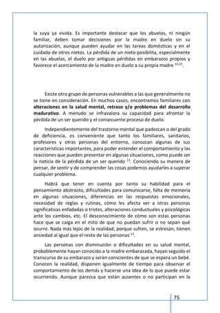 75
la suya ya vivida. Es importante destacar que los abuelos, ni ningún
familiar, deben tomar decisiones por la madre en duelo sin su
autorización, aunque pueden ayudar en las tareas domésticas y en el
cuidado de otros nietos. La pérdida de un nieto posibilita, especialmente
en las abuelas, el duelo por antiguas pérdidas en embarazos propios y
favorece el acercamiento de la madre en duelo a su propia madre 14,15
.
Existe otro grupo de personas vulnerables a las que generalmente no
se tiene en consideración. En muchos casos, encontramos familiares con
alteraciones en la salud mental, retraso y/o problemas del desarrollo
madurativo. A menudo se infravalora su capacidad para afrontar la
pérdida de un ser querido y el consecuente proceso de duelo.
Independientemente del trastorno mental que padezcan o del grado
de deficiencia, es conveniente que tanto los familiares, sanitarios,
profesores y otras personas del entorno, conozcan algunas de sus
características importantes, para poder entender el comportamiento y las
reacciones que pueden presentar en algunas situaciones, como puede ser
la noticia de la pérdida de un ser querido 13
. Conociendo su manera de
pensar, de sentir y de comprender las cosas podemos ayudarles a superar
cualquier problema.
Habrá que tener en cuenta por tanto su habilidad para el
pensamiento abstracto, dificultades para comunicarse, falta de memoria
en algunas situaciones, diferencias en las respuestas emocionales,
necesidad de reglas y rutinas, cómo les afecta ver a otras personas
significativas enfadadas o tristes, alteraciones conductuales y psicológicas
ante los cambios, etc. El desconocimiento de cómo son estas personas
hace que se caiga en el mito de que no puedan sufrir o no sepan qué
ocurre. Nada más lejos de la realidad, porque sufren, se estresan, tienen
ansiedad al igual que el resto de las personas 13
.
Las personas con disminución o dificultades en su salud mental,
probablemente hayan conocido a la madre embarazada, hayan seguido el
transcurso de su embarazo y serán conscientes de que se espera un bebé.
Conocen la realidad, disponen igualmente de tiempo para observar el
comportamiento de los demás y hacerse una idea de lo que puede estar
ocurriendo. Aunque parezca que están ausentes o no participan en la
 