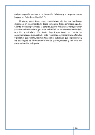 78
embarazo puede suponer en el desarrollo del duelo y el riesgo de que se
busque un “hijo de sustitución” 16
.
El duelo sobre todas estas expectativas de las que hablamos,
dependerá en gran medida del deseo con que se llega a ser madre o padre.
Cuanto menos esperada sea la pérdida, cuanto más avanzada la gestación
y cuanto más deseada la gestación más difícil será tomar conciencia de lo
ocurrido y asimilarlo. Por tanto, habrá que tener en cuenta las
consecuencias de la muerte del bebé respecto a la reorganización familiar
y personal que supone, las manifestaciones subjetivas que se presentan y
las estrategias de afrontamiento de los padres/madres y del resto del
entorno familiar influyente.
 